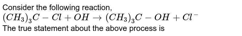 Consider the following reaction, <br> `(CH_(3))_(3)C-Cl+OHrarr(CH_(3))_(3)C-OH+Cl^(-)` <br> The true statement about the above process is