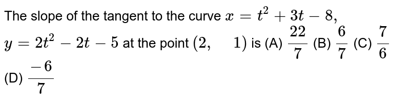 The slope of the tangent to the curve x=t^2+3t-8, y=2t^2-2t-5 at the point (2, " "1) is (A) (22)/7 (B) 6/7 (C) 7/6 (D) (-6)/7