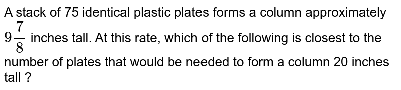 A stack of 75 identical plastic plates forms a column approximately 9 (7)/(8) inches tall. At this rate, which of the following is closest to the number of plates that would be needed to form a column 20 inches tall ?