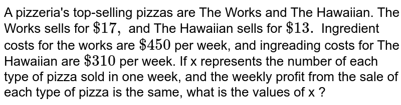 A pizzeria's top-selling pizzas are The Works and The Hawaiian. The Works sells for `$17,` and The Hawaiian sells for `$13.` Ingredient costs for the works are `$450` per week, and ingreading costs for The Hawaiian are `$310` per week. If x represents the number of each type of pizza sold in one week, and the weekly profit from the sale of each type of pizza is the same, what is the values of x ? 