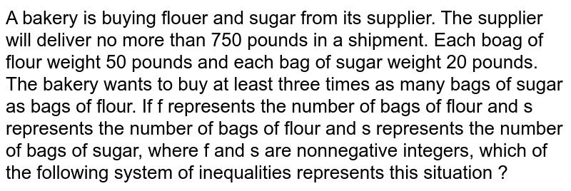 A bakery is buying flouer and sugar from its supplier. The supplier will deliver no more than 750 pounds in a shipment. Each boag of flour weight 50 pounds and each bag of sugar weight 20 pounds. The bakery wants to buy at least three times as many bags of sugar as bags of flour. If f represents the number of bags of flour and s represents the number of bags of flour and s represents the number of bags of sugar, where f and s are nonnegative integers, which of the following system of inequalities represents this situation ?