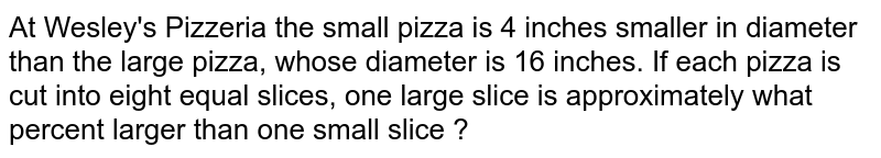 At Wesley's Pizzeria the small pizza is 4 inches smaller in diameter than the large pizza, whose diameter is 16 inches. If each pizza is cut into eight equal slices, one large slice is approximately what percent larger than one small slice ? 