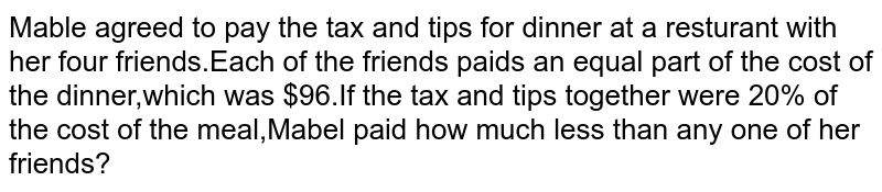 Mable agreed to pay the tax and tips for dinner at a resturant with her four friends.Each of the friends paids an equal part of the cost of the dinner,which was $96.If the tax and tips together were 20% of the cost of the meal,Mabel paid how much less than any one of her friends?