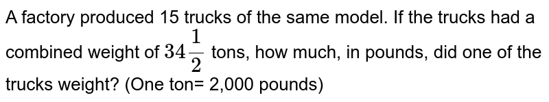 A factory produced 15 trucks of the same model. If the trucks had a combined weight of 34(1)/(2) tons, how much, in pounds, did one of the trucks weight? (One ton= 2,000 pounds)
