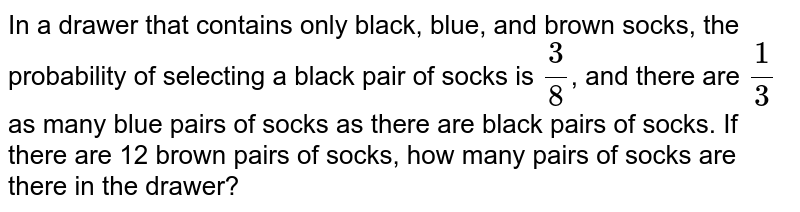 In a drawer that contains only black, blue, and brown socks, the probability of selecting a black pair of socks is (3)/(8) , and there are (1)/(3) as many blue pairs of socks as there are black pairs of socks. If there are 12 brown pairs of socks, how many pairs of socks are there in the drawer?