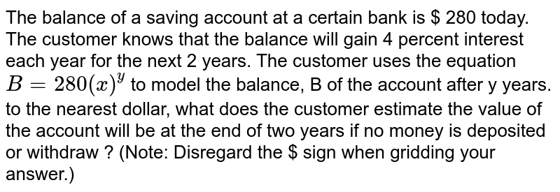The balance of a saving account at a certain bank is $ 280 today. The customer knows that the balance will gain 4 percent interest each year for the next 2 years. The customer uses the equation B=280(x)^(y) to model the balance, B of the account after y years. to the nearest dollar, what does the customer estimate the value of the account will be at the end of two years if no money is deposited or withdraw ? (Note: Disregard the $ sign when gridding your answer.)