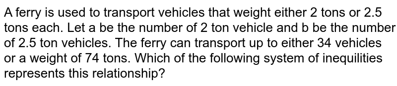 A ferry is used to transport vehicles that weight either 2 tons or 2.5 tons each. Let a be the number of 2 ton vehicle and b be the number of 2.5 ton vehicles. The ferry can transport up to either 34 vehicles or a weight of 74 tons. Which of the following system of inequilities represents this relationship?