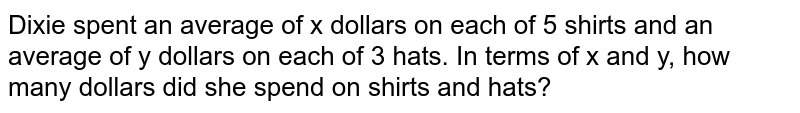 Dixie spent an average of x dollars on each of 5 shirts and an average of y dollars on each of 3 hats. In terms of x and y, how many dollars did she spend on shirts and hats?