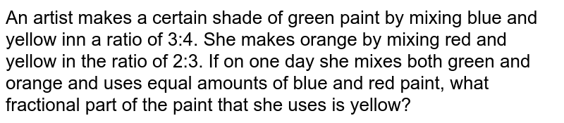 An artist makes a certain shade of green paint by mixing blue and yellow inn a ratio of 3:4. She makes orange by mixing red and yellow in the ratio of 2:3. If on one day she mixes both green and orange and uses equal amounts of blue and red paint, what fractional part of the paint that she uses is yellow?