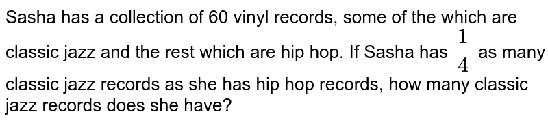 Sasha has a collection of 60 vinyl records, some of the which are classic jazz and the rest which are hip hop. If Sasha has (1)/(4) as many classic jazz records as she has hip hop records, how many classic jazz records does she have?