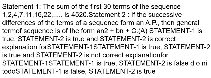 Statement 1: the sum of first 30 terms of the sequence 1,2,4,7,11,16,22.... is 4520. Statement 2: If the successive differences of the terms of a sequence form an A.P. then general term of sequence is of the form an^2+bn+c. (i) Statement I is correct , Statement II is correct , Statement II is correct explanation of Statement I (ii) Statement I is correct , Statement II is correct , Statement II is not correct explanation of Statement I (iii) Statement I is True , Statement II if False (iv) Statement I is False , Statement II if True