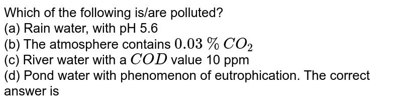 Which of the following is/are polluted? (a) Rain water, with pH 5.6 (b) The atmosphere contains 0.03 % CO_(2) (c) River water with a COD value 10 ppm (d) Pond water with phenomenon of eutrophication. The correct answer is