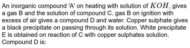 An inorganic compound 'A' on heating with solution of `KOH`, gives a gas B and the solution of compound C. gas B on ignition with excess of air gives a compound D and water. Copper sulphate gives a black precipitate on passing through its solution. White precipitate E is obtained on reaction of C with copper sulphates solution.  <br> Compound D is: 
