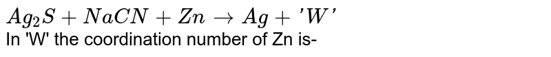 Ag_(2)S + NaCN + Zn to Ag+ 'W' In 'W' the coordination number of Zn is-
