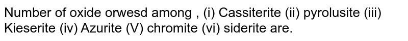 Number of oxide orwesd among , (i) Cassiterite (ii) pyrolusite (iii) Kieserite (iv) Azurite (V) chromite (vi) siderite are.
