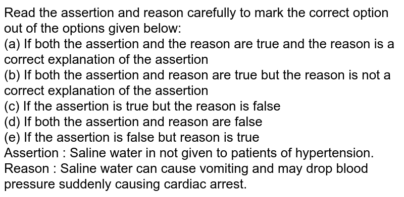 Read the assertion and reason carefully to mark the correct option out of the options given below: (a) If both the assertion and the reason are true and the reason is a correct explanation of the assertion (b) If both the assertion and reason are true but the reason is not a correct explanation of the assertion (c) If the assertion is true but the reason is false (d) If both the assertion and reason are false (e) If the assertion is false but reason is true Assertion : Saline water in not given to patients of hypertension. Reason : Saline water can cause vomiting and may drop blood pressure suddenly causing cardiac arrest.