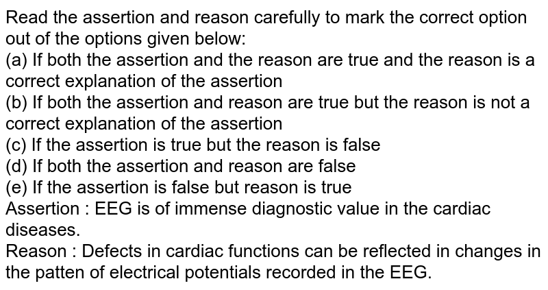 Read the assertion and reason carefully to mark the correct option out of the options given below: (a) If both the assertion and the reason are true and the reason is a correct explanation of the assertion (b) If both the assertion and reason are true but the reason is not a correct explanation of the assertion (c) If the assertion is true but the reason is false (d) If both the assertion and reason are false (e) If the assertion is false but reason is true Assertion : EEG is of immense diagnostic value in the cardiac diseases. Reason : Defects in cardiac functions can be reflected in changes in the patten of electrical potentials recorded in the EEG.