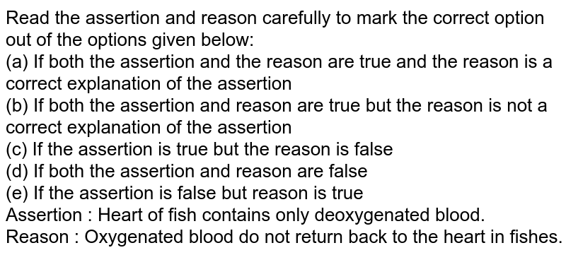 Read the assertion and reason carefully to mark the correct option out of the options given below: (a) If both the assertion and the reason are true and the reason is a correct explanation of the assertion (b) If both the assertion and reason are true but the reason is not a correct explanation of the assertion (c) If the assertion is true but the reason is false (d) If both the assertion and reason are false (e) If the assertion is false but reason is true Assertion : Heart of fish contains only deoxygenated blood. Reason : Oxygenated blood do not return back to the heart in fishes.