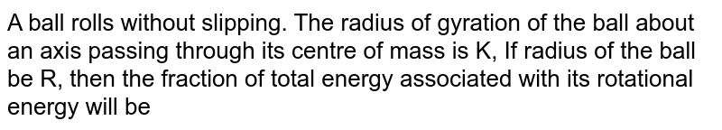 A ball rolls without slipping. The radius of gyration of the ball about an axis passing through its centre of mass is K, If radius of the ball be R, then the fraction of total energy associated with its rotational energy will be