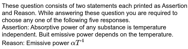 These question consists of two statements each printed as Assertion and Reason. While answering these question you are required to choose any one of the following five responses. <br> Assertion: Absorptive power of any substance is temperature independent. Buit emissive power depends on the temperature. <br> Reason: Emissive power `alpha T^(4)`