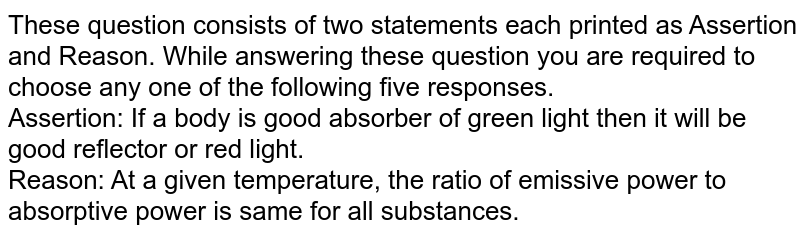 These question consists of two statements each printed as Assertion and Reason. While answering these question you are required to choose any one of the following five responses. <br> Assertion: If a body is good absorber of green light then it will be good reflector or red light. <br> Reason: At a given temperature, the ratio of emissive power to absorptive power is same for all substances. 