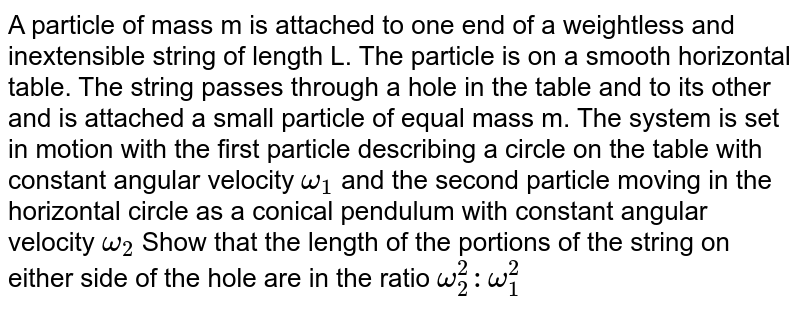 A particle of mass m is attached to one end of a weightless and inextensible string of length L. The particle is on a smooth horizontal table. The string passes through a hole in the table and to its other and is attached a small particle of equal mass m. The system is set in motion with the first particle describing a circle on the table with constant angular velocity `omega_(1)` and the second particle moving in the horizontal circle as a conical pendulum with constant angular velocity `omega_(2)` Show that the length of the portions of the string on either side of the hole are in the ratio `omega_(2)^(2): omega_(1)^(2)` 