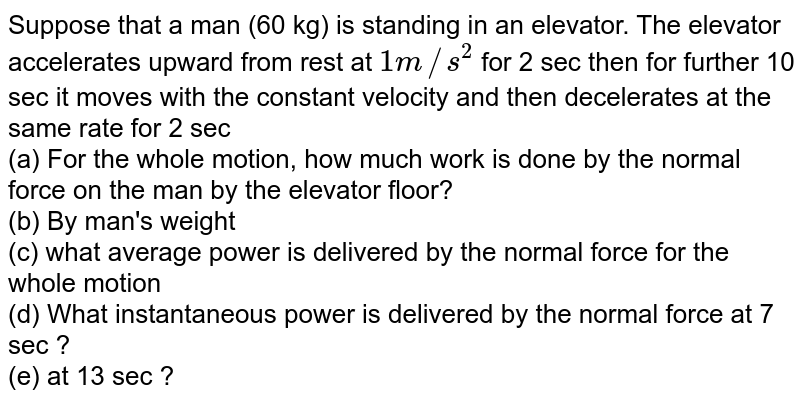 Suppose that a man (60 kg) is standing in an elevator. The elevator accelerates upward from rest at 1m//s^(2) for 2 sec then for further 10 sec it moves with the constant velocity and then decelerates at the same rate for 2 sec (a) For the whole motion, how much work is done by the normal force on the man by the elevator floor? (b) By man's weight (c) what average power is delivered by the normal force for the whole motion (d) What instantaneous power is delivered by the normal force at 7 sec ? (e) at 13 sec ?