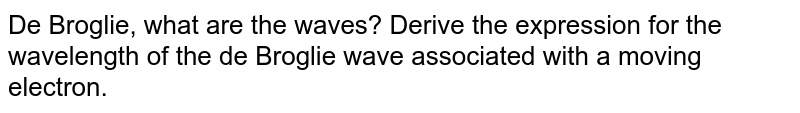 De Broglie, what are the waves? Derive the expression for the wavelength of the de Broglie wave associated with a moving electron.