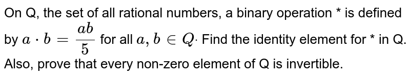 On Q, the set of all rational numbers, a binary operation * is defined
  by `a*b=(a b)/5`
for all `a , b in  Qdot`
Find the identity element for * in Q. Also, prove that every non-zero
  element of Q is invertible.