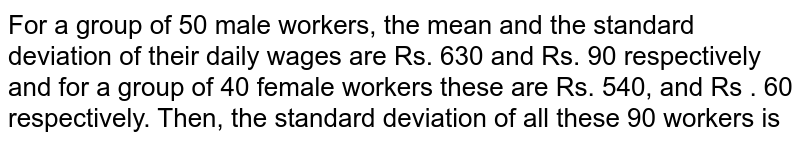 For a group of 50 male workers, the mean and the standard deviation of their daily wages are Rs. 630 and Rs. 90 respectively and for a group of 40 female workers these are Rs. 540, and Rs . 60 respectively. Then, the standard deviation of all these 90 workers is 