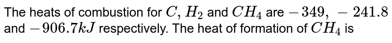 The heats of combustion for `C, H_(2)` and `CH_(4)` are `-349, -241.8` and `-906.7 kJ` respectively. The heat of formation of `CH_(4)` is