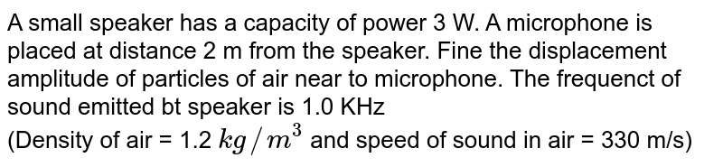 A small speaker has a capacity of power 3 W. A microphone is placed at distance 2 m from the speaker. Fine the displacement amplitude of particles of air near to microphone. The frequenct of sound emitted bt speaker is 1.0 KHz <br> (Density of air = 1.2 `kg//m^(3)` and speed of sound in air  = 330 m/s)