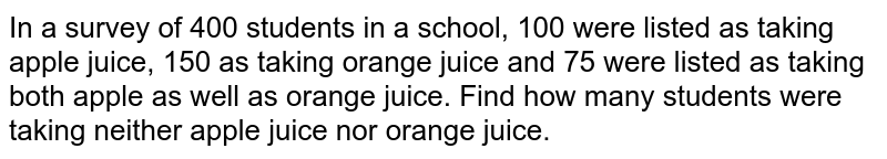 In a survey of 400 students in a school, 100 were listed as taking apple juice, 150 as taking orange juice and 75 were listed as taking both apple as well as orange juice. Find how many students were taking neither apple juice nor orange juice.