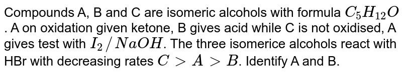 Compounds A, B and C are isomeric alcohols with formula `C_(5)H_(12)O`. A on oxidation given ketone, B gives acid while C is not oxidised, A gives test with `I_(2)//NaOH`. The three isomerice alcohols react with HBr with decreasing rates `C gt A gt B`. Identify A and B.