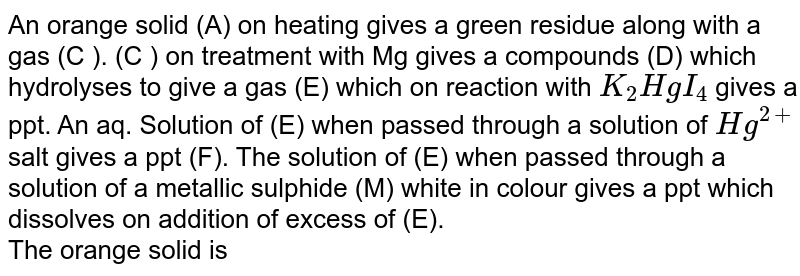 An orange  solid (A) on heating gives a green residue along with a gas (C ). (C ) on treatment with Mg gives a compounds (D) which hydrolyses to give a gas (E) which on reaction with `K_(2)HgI_(4)` gives a ppt. An aq. Solution of (E) when passed through a solution of `Hg^(2+)` salt gives a ppt (F). The solution of (E) when passed through a solution of a metallic sulphide (M) white in colour gives a ppt which dissolves on addition of excess of (E). <br> The orange solid is 