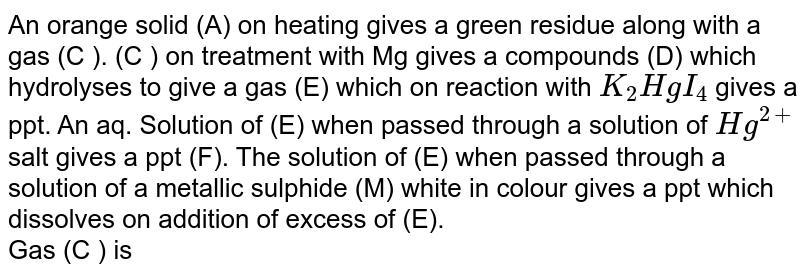An orange solid (A) on heating gives a green residue along with a gas (C ). (C ) on treatment with Mg gives a compounds (D) which hydrolyses to give a gas (E) which on reaction with K_(2)HgI_(4) gives a ppt. An aq. Solution of (E) when passed through a solution of Hg^(2+) salt gives a ppt (F). The solution of (E) when passed through a solution of a metallic sulphide (M) white in colour gives a ppt which dissolves on addition of excess of (E). Gas (C ) is