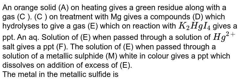 An orange solid (A) on heating gives a green residue along with a gas (C ). (C ) on treatment with Mg gives a compounds (D) which hydrolyses to give a gas (E) which on reaction with K_(2)HgI_(4) gives a ppt. An aq. Solution of (E) when passed through a solution of Hg^(2+) salt gives a ppt (F). The solution of (E) when passed through a solution of a metallic sulphide (M) white in colour gives a ppt which dissolves on addition of excess of (E). The metal in the metallic sulfide is