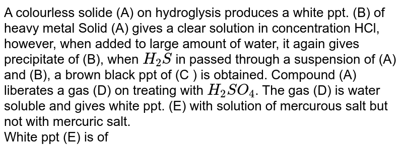 A colourless solide (A) on hydroglysis produces a white ppt. (B) of heavy metal Solid (A) gives a clear solution in concentration HCl, however, when added to large amount of water, it again gives precipitate of (B), when `H_(2)S` in passed through a suspension of (A) and (B), a brown black ppt of (C ) is obtained. Compound (A) liberates a gas (D) on treating with `H_(2)SO_(4)`. The gas (D) is water soluble and gives white ppt. (E) with solution of mercurous salt but not with mercuric salt.  <br> White ppt (E) is of 