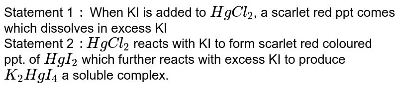 Statement 1 `:` When KI is added to `HgCl_(2)`, a scarlet red ppt comes which dissolves in excess KI  <br> Statement 2  `: HgCl_(2)` reacts with KI  to form scarlet red coloured ppt. of `HgI_(2)` which further reacts with excess KI to produce `K_(2)HgI_(4)` a soluble complex.