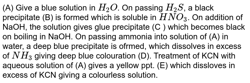 (A) Give a blue solution in `H_(2)O`. On passing `H_(2)S`, a black precipitate (B) is formed which is soluble in `HNO_(3)`. On addition of NaOH, the solution gives glue precipitate (C ) which becomes black on boiling in NaOH. On passing ammonia into solution of (A) in water, a deep blue precipitate is ofrmed, which dissolves in excess of `NH_(3)` giving deep blue colouration (D). Treatment of KCN with aqueous solution of (A) gives a yellow ppt. (E) which dissloves in excess of KCN giving a colourless solution. 