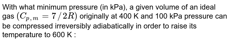 With what minimum pressure (in kPa), a given volume of an ideal gas `(C_(p,m)=7//2R)`  originally at 400 K and 100 kPa pressure can be compressed irreversibly adiabatically in order to raise its temperature to 600 K :