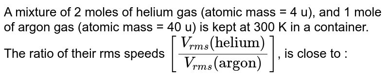 A mixture of 2 moles of helium gas (atomic mass = 4 u), and 1 mole of argon gas (atomic mass = 40 u) is kept at 300 K in a container. The ratio of their rms speeds [(V_(rms)"(helium)")/(V_(rms)"(argon)")] , is close to :