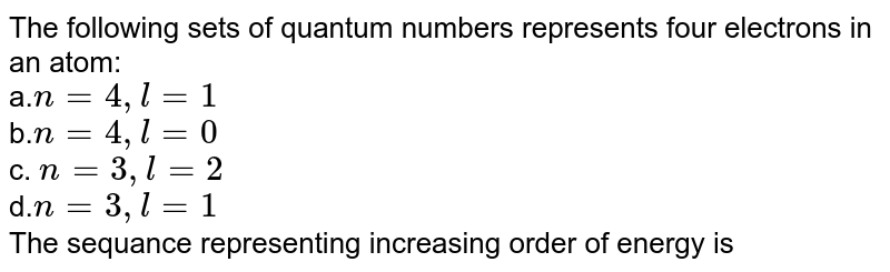 The following sets of quantum numbers represents four electrons in an atom: a. n=4,l=1 b. n=4,l=0 c. n=3,l=2 d. n=3,l=1 The sequance representing increasing order of energy is