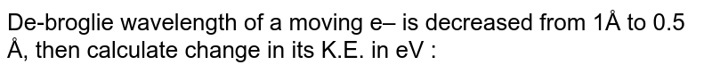 De-broglie wavelength of a moving e– is decreased from 1Å to 0.5 Å, then calculate change in its K.E. in eV :
