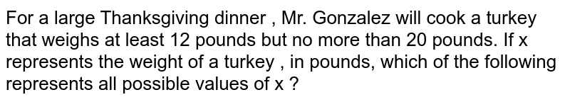 For a large Thanksgiving dinner , Mr. Gonzalez will cook a turkey that weighs at least 12 pounds but no more than 20 pounds. If x represents the weight of a turkey , in pounds, which of the following represents all possible values of x ?