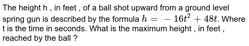 The height h , in feet , of a ball shot upward from a ground level spring gun is described by the formula h=-16t^2+48t . Where t is the time in seconds. What is the maximum height , in feet , reached by the ball ?