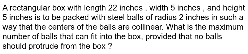 A rectangular box with length 22 inches , width 5 inches , and height 5 inches is to be packed with steel balls of radius 2 inches in such a way that the centers of the balls are collinear. What is the maximum number of balls that can fit into the box, provided that no balls should protrude from the box ?