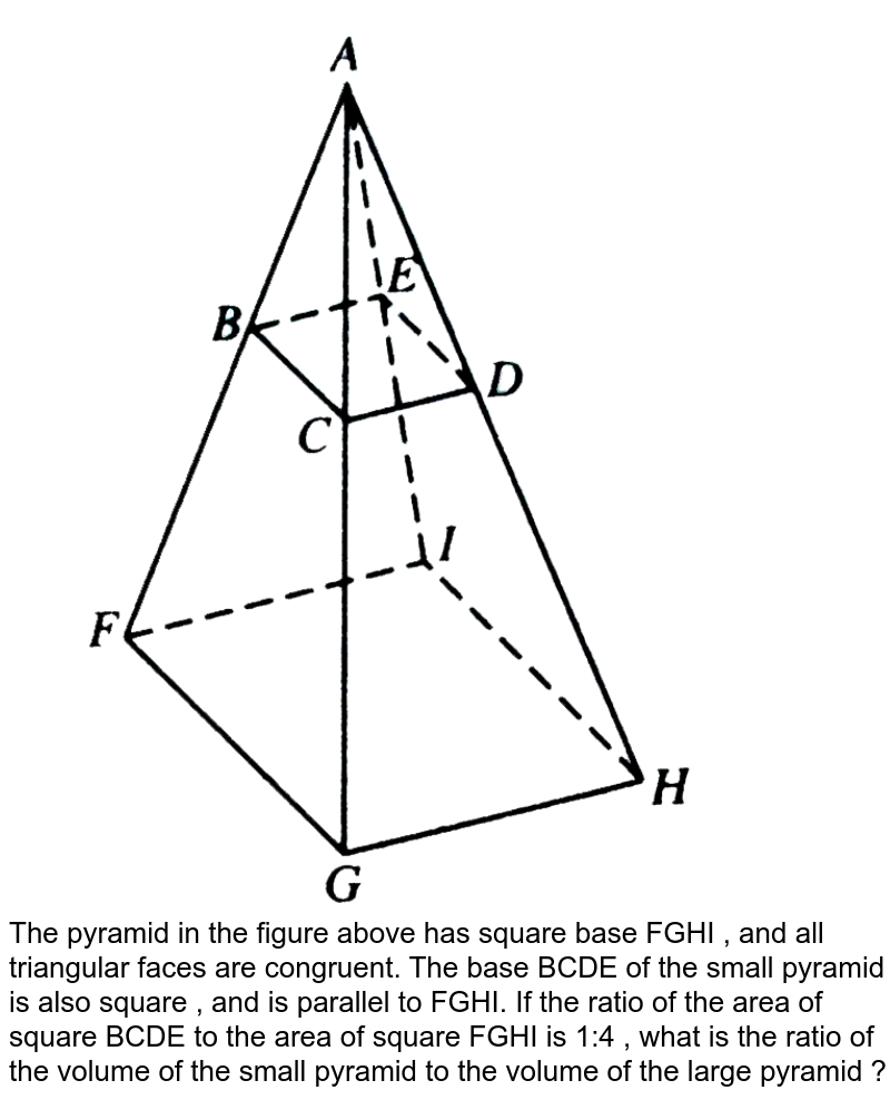 The pyramid in the figure above has square base FGHI , and all triangular faces are congruent. The base BCDE of the small pyramid is also square , and is parallel to FGHI. If the ratio of the area of square BCDE to the area of square FGHI is 1:4 , what is the ratio of the volume of the small pyramid to the volume of the large pyramid ?