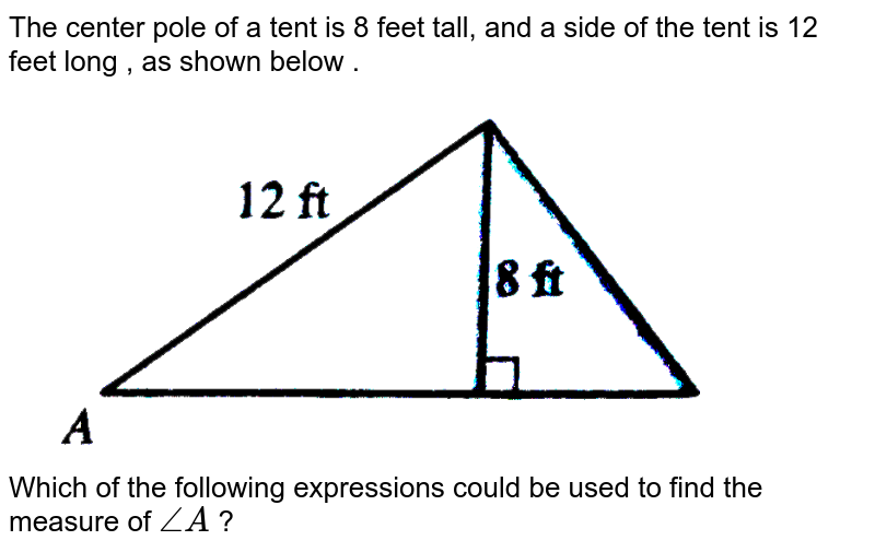 The center pole of a tent is 8 feet tall, and a side of the tent is 12 feet long , as shown below . Which of the following expressions could be used to find the measure of angleA ?