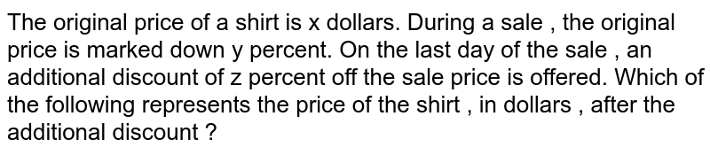 The original price of a shirt is x dollars. During a sale , the original price is marked down y percent. On the last day of the sale , an additional discount of z percent off the sale price is offered. Which of the following represents the price of the shirt , in dollars , after the additional discount ?